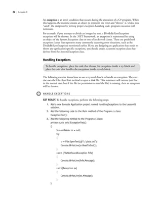 24 | Lesson 1
An exception is an error condition that occurs during the execution of a C# program. When
this happens, the runtime creates an object to represent the error and “throws” it. Unless you
“catch” the exception by writing proper exception-handling code, program execution will
terminate.
For example, if you attempt to divide an integer by zero, a DivideByZeroException
exception will be thrown. In the .NET Framework, an exception is represented by using
an object of the System.Exception class or one of its derived classes. There are predefined
exception classes that represent many commonly occurring error situations, such as the
DivideByZeroException mentioned earlier. If you are designing an application that needs to
throw any application-specific exceptions, you should create a custom exception class that
derives from the System.Exception class.
Handling Exceptions
To handle exceptions, place the code that throws the exceptions inside a try block and
place the code that handles the exceptions inside a catch block.
The following exercise shows how to use a try-catch block to handle an exception. The exer-
cise uses the File.OpenText method to open a disk file. This statement will execute just fine
in the normal case, but if the file (or permission to read the file) is missing, then an exception
will be thrown.
HANDLE EXCEPTIONS
GET READY. To handle exceptions, perform the following steps:
1. Add a new Console Application project named HandlingExceptions to the Lesson01
solution.
2. Add the following code to the Main method of the Program.cs class:
ExceptionTest();
3. Add the following method to the Program.cs class:
private static void ExceptionTest()
{
StreamReader sr = null;
try
{
sr = File.OpenText(@”c:data.txt”);
Console.WriteLine(sr.ReadToEnd());
}
catch (FileNotFoundException fnfe)
{
Console.WriteLine(fnfe.Message);
}
catch(Exception ex)
{
Console.WriteLine(ex.Message);
}
}
c01IntroductiontoProgramming.ind24 Page 24 2/25/11 1:55:32 PM f-392c01IntroductiontoProgramming.ind24 Page 24 2/25/11 1:55:32 PM f-392 /Users/f-392/Desktop/Nalini 23.9/ch05/Users/f-392/Desktop/Nalini 23.9/ch05
 