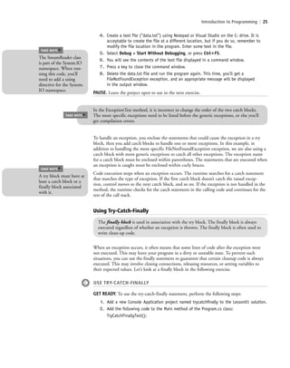 Introduction to Programming | 25
4. Create a text file (“data.txt”) using Notepad or Visual Studio on the C: drive. It is
acceptable to create the file at a different location, but if you do so, remember to
modify the file location in the program. Enter some text in the file.
5. Select Debug > Start Without Debugging, or press Ctrl؉F5.
6. You will see the contents of the text file displayed in a command window.
7. Press a key to close the command window.
8. Delete the data.txt file and run the program again. This time, you’ll get a
FileNotFoundException exception, and an appropriate message will be displayed
in the output window.
PAUSE. Leave the project open to use in the next exercise.
The StreamReader class
is part of the System.IO
namespace. When run-
ning this code, you’ll
need to add a using
directive for the System.
IO namespace.
TAKE NOTE
*
In the ExceptionTest method, it is incorrect to change the order of the two catch blocks.
The more specific exceptions need to be listed before the generic exceptions, or else you’ll
get compilation errors.
TAKE NOTE
*
To handle an exception, you enclose the statements that could cause the exception in a try
block, then you add catch blocks to handle one or more exceptions. In this example, in
addition to handling the more specific FileNotFoundException exception, we are also using a
catch block with more generic exceptions to catch all other exceptions. The exception name
for a catch block must be enclosed within parentheses. The statements that are executed when
an exception is caught must be enclosed within curly braces.
Code execution stops when an exception occurs. The runtime searches for a catch statement
that matches the type of exception. If the first catch block doesn’t catch the raised excep-
tion, control moves to the next catch block, and so on. If the exception is not handled in the
method, the runtime checks for the catch statement in the calling code and continues for the
rest of the call stack.
A try block must have at
least a catch block or a
finally block associated
with it.
TAKE NOTE
*
Using Try-Catch-Finally
The finally block is used in association with the try block. The finally block is always
executed regardless of whether an exception is thrown. The finally block is often used to
write clean-up code.
When an exception occurs, it often means that some lines of code after the exception were
not executed. This may leave your program in a dirty or unstable state. To prevent such
situations, you can use the finally statement to guarantee that certain cleanup code is always
executed. This may involve closing connections, releasing resources, or setting variables to
their expected values. Let’s look at a finally block in the following exercise.
USE TRY-CATCH-FINALLY
GET READY. To use the try-catch-finally statement, perform the following steps:
1. Add a new Console Application project named trycatchﬁnally to the Lesson01 solution.
2. Add the following code to the Main method of the Program.cs class:
TryCatchFinallyTest();
c01IntroductiontoProgramming.ind25 Page 25 2/25/11 1:55:33 PM f-392c01IntroductiontoProgramming.ind25 Page 25 2/25/11 1:55:33 PM f-392 /Users/f-392/Desktop/Nalini 23.9/ch05/Users/f-392/Desktop/Nalini 23.9/ch05
 