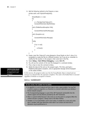 26 | Lesson 1
3. Add the following method to the Program.cs class:
private static void TryCatchFinallyTest()
{
StreamReader sr = null;
try
{
sr = File.OpenText(“data.txt”);
Console.WriteLine(sr.ReadToEnd());
}
catch (FileNotFoundException fnfe)
{
Console.WriteLine(fnfe.Message);
}
catch (Exception ex)
{
Console.WriteLine(ex.Message);
}
finally
{
if (sr != null)
{
sr.Close();
}
}
}
4. Create a text file (“data.txt”) using Notepad or Visual Studio on the C: drive. It is
acceptable to create the file at a different location, but if you do so, remember to
modify the file location in the program. Enter some text in the file.
5. Select Debug > Start Without Debugging, or press Ctrl؉F5.
6. You will see the contents of the text file displayed in a command window.
7. Press a key to close the command window.
8. Delete the data.txt file and run the program again. This time, you’ll get a
FileNotFoundException exception, and an appropriate message will be displayed
in the output window.
In this exercise, the program makes sure that the StreamReader object is closed and any
resources are released when the operation completes. The code in the finally block is executed
regardless of whether an exception is thrown.
CERTIFICATION READY
Do you understand how
to handle errors in your
programs?
1.4
S K I L L S U M M A RY
IN THIS LESSON, YOU LEARNED THE FOLLOWING:
• An algorithm is a set of ordered and finite steps to solve a given problem. You may find
it useful to express an algorithm as a flowchart or a decision table before you develop a
formal computer program.
• The C# programming language is a part of the .NET Framework and benefits from the
runtime support and class libraries provided by the .NET Framework.
• Main is a special method because it also serves as an entry point to a program. When the
runtime executes a program, it always starts at the Main method.
• Variables in C# are placeholders used to store values. A variable has a name and a data
type. A variable’s data type determines what value it can contain and what kind of
operations may be performed on it.
c01IntroductiontoProgramming.ind26 Page 26 2/25/11 1:55:33 PM f-392c01IntroductiontoProgramming.ind26 Page 26 2/25/11 1:55:33 PM f-392 /Users/f-392/Desktop/Nalini 23.9/ch05/Users/f-392/Desktop/Nalini 23.9/ch05
 