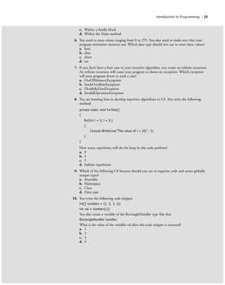 Introduction to Programming | 29
c. Within a finally block
d. Within the Main method
6. You need to store values ranging from 0 to 255. You also need to make sure that your
program minimizes memory use. Which data type should you use to store these values?
a. byte
b. char
c. short
d. int
7. If you don’t have a base case in your recursive algorithm, you create an infinite recursion.
An infinite recursion will cause your program to throw an exception. Which exception
will your program throw in such a case?
a. OutOfMemoryException
b. StackOverflowException
c. DivideByZeroException
d. InvalidOperationException
8. You are learning how to develop repetitive algorithms in C#. You write the following
method:
private static void ForTest()
{
for(int i = 1; i < 5;)
{
Console.WriteLine(“The value of i = {0}”, i);
}
}
How many repetitions will the for loop in this code perform?
a. 0
b. 4
c. 5
d. Infinite repetitions
9. Which of the following C# features should you use to organize code and create globally
unique types?
a. Assembly
b. Namespace
c. Class
d. Data type
10. You write the following code snippet:
int[] numbers = {1, 2, 3, 4};
int val = numbers[1];
You also create a variable of the RectangleHandler type like this:
RectangleHandler handler;
What is the value of the variable val after this code snippet is executed?
a. 1
b. 2
c. 3
d. 4
c01IntroductiontoProgramming.ind29 Page 29 2/25/11 1:55:33 PM f-392c01IntroductiontoProgramming.ind29 Page 29 2/25/11 1:55:33 PM f-392 /Users/f-392/Desktop/Nalini 23.9/ch05/Users/f-392/Desktop/Nalini 23.9/ch05
 