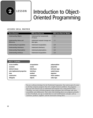 Introduction to Object-
Oriented Programming
LESSON2
You are a software developer for the Northwind Corporation. You work as part of a team
to develop computer programs that solve complex business problems. Any programs
that you write must be easy to understand and maintain over a long period of time.
Therefore, you need to develop programs using techniques that encourage code reuse,
extensibility, and collaboration. Also, rather than thinking about your programs primarily
as lists of methods, you opt to model them on real-world business concepts, such as
customers, products, suppliers, and the interactions among them.
L E S S O N S K I L L M AT R I X
SKILLS/CONCEPTS MTA EXAM OBJECTIVE MTA EXAM OBJECTIVE NUMBER
Understanding Objects Understand the fundamentals 2.1
of classes.
Understanding Values and Understand computer storage and 1.1
References data types.
Understanding Encapsulation Understand encapsulation. 2.4
Understanding Inheritance Understand inheritance. 2.2
Understanding Polymorphism Understand polymorphism. 2.3
Understanding Interfaces Understand encapsulation. 2.4
32
K E Y T E R M S
access modifier
accessors
abstract classes
auto implemented properties
class
constructors
delegates
encapsulation
events
inheritance
interfaces
method
namespace
objects
polymorphism
properties
reference type
sealed classes
signature
static numbers
value type
c02Introductionto ObjectOriented32 Page 32 2/25/11 2:03:27 PM f-392c02Introductionto ObjectOriented32 Page 32 2/25/11 2:03:27 PM f-392 /Users/f-392/Desktop/Nalini 23.9/ch05/Users/f-392/Desktop/Nalini 23.9/ch05
 