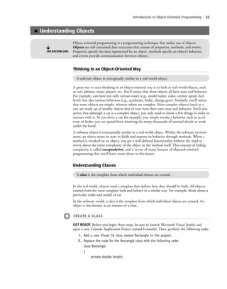 Introduction to Object-Oriented Programming | 33
Thinking in an Object-Oriented Way
Understanding Classes
A class is the template from which individual objects are created.
In the real world, objects need a template that defines how they should be built. All objects
created from the same template look and behave in a similar way. For example, think about a
particular make and model of car.
In the software world, a class is the template from which individual objects are created. An
object is also known as an instance of a class.
CREATE A CLASS
GET READY. Before you begin these steps, be sure to launch Microsoft Visual Studio and
open a new Console Application Project named Lesson02. Then, perform the following tasks:
1. Add a new Visual C# class named Rectangle to the project.
2. Replace the code for the Rectangle class with the following code:
class Rectangle
{
private double length;
A software object is conceptually similar to a real-world object.
A great way to start thinking in an object-oriented way is to look at real-world objects, such
as cars, phones, music players, etc. You’ll notice that these objects all have state and behavior.
For example, cars have not only various states (e.g., model name, color, current speed, fuel
level), but also various behaviors (e.g., accelerate, brake, change gear). Similarly, you’ll notice
that some objects are simple, whereas others are complex. Most complex objects (such as a
car) are made up of smaller objects that in turn have their own state and behavior. You’ll also
notice that although a car is a complex object, you only need to know a few things in order to
interact with it. As you drive a car, for example, you simply invoke a behavior such as accel-
erate or brake; you are spared from knowing the many thousands of internal details at work
under the hood.
A software object is conceptually similar to a real-world object. Within the software environ-
ment, an object stores its state in fields and exposes its behavior through methods. When a
method is invoked on an object, you get a well-defined functionality without the need to
worry about the inner complexity of the object or the method itself. This concept of hiding
complexity is called encapsulation, and it is one of many features of objected-oriented
programming that you’ll learn more about in this lesson.
■ Understanding Objects
Object-oriented programming is a programming technique that makes use of objects.
Objects are self-contained data structures that consist of properties, methods, and events.
Properties specify the data represented by an object, methods specify an object’s behavior,
and events provide communication between objects.
THE BOTTOM LINE
c02Introductionto ObjectOriented33 Page 33 2/25/11 2:03:27 PM f-392c02Introductionto ObjectOriented33 Page 33 2/25/11 2:03:27 PM f-392 /Users/f-392/Desktop/Nalini 23.9/ch05/Users/f-392/Desktop/Nalini 23.9/ch05
 