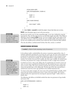 34 | Lesson 2
private double width;
public Rectangle(double l, double w)
{
length = l;
width = w;
}
public double GetArea()
{
return length * width;
}
}
3. Select Build > Lesson02 to build the project. Ensure that there are no errors.
PAUSE. Leave the project open to use in the next exercise.
You have just created a new C# class named Rectangle. A new class is defined by using the
keyword class. Here, the Rectangle class has two data fields, length and width. These fields are
defined by using the access modifier private. An access modifier specifies what region of the
code will have access to a field. For example, the access modifier public will not limit access,
but the access modifier private will limit access within the class in which the field is defined.
This class also defines a method named GetArea. But what, exactly, is a method?
Each class is a definition
of a new data type.
Therefore, a class
definition is sometimes
also referred to as a type.
TAKE NOTE
*
UNDERSTANDING METHODS
A method is a block of code containing a series of statements.
In the software world, a method defines the actions or operations supported by a class. A
method is defined by specifying the access level, the return type, the name of the method, and
an optional list of parameters in parentheses followed by a block of code enclosed in braces.
For instance, in the previous example, the class Rectangle defines a single method named
GetArea. For GetArea, the access level is public, the return type is double, the method name
is GetArea, the parameter list is empty, and the block of code is a single return statement.
A method can return a value to the calling code. If a method does not intend to return any
value, its return type is specified by the keyword void. The method must use a return state-
ment to return a value. The return statement terminates the execution of the method and
returns the specified value to the calling code. The data type of the value returned from a
method must match the return type specified on the method’s declaration line.
To return to the earlier example, the return type of the method GetArea is double, which
means that the GetArea method must return a value of the type double. The GetArea
method satisfies this requirement by returning the expression length * width, which is a
double value.
The following code defines an InitFields method that takes two parameters of type double
and returns void:
public void InitFields(double l, double w)
{
length = l;
width = w;
}
A method’s name, its
parameter list, and the
order of data types
of the parameters are
collectively recognized as
the method’s signature.
A method signature
must be unique within
a class.
TAKE NOTE
*
c02Introductionto ObjectOriented34 Page 34 2/25/11 2:03:27 PM f-392c02Introductionto ObjectOriented34 Page 34 2/25/11 2:03:27 PM f-392 /Users/f-392/Desktop/Nalini 23.9/ch05/Users/f-392/Desktop/Nalini 23.9/ch05
 