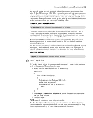 Introduction to Object-Oriented Programming | 35
Constructors are special class methods that are executed when a new instance of a class is
created. Constructors are used to initialize the data members of the object. Constructors
must have exactly the same name as the class, and they do not have a return type. Multiple
constructors, each with a unique signature, can be defined for a class.
A constructor that takes no arguments is called the default constructor. If a class is defined
without any constructor, an invisible default constructor that does absolutely nothing is
automatically generated.
It is often useful to have additional constructors to provide more ways through which an object
is initialized. The Rectangle class, defined earlier, is only one way to create and initialize its
object: by calling the constructor that accepts two parameters, both of the default data type.
UNDERSTANDING CONSTRUCTORS
Constructors are used to initialize the data members of the object.
The InitFields method takes two parameters and uses the parameter values to respectively
assign the data field length and width. When a method’s return type is void, a return statement
with no value can be used. If a return statement is not used, as in the InitFields method, the
method will stop executing when it reaches the end of the code block. The InitFields method
can be used to properly initialize the value of the data fields, but as you’ll learn in the following
section, constructors already give you a way of initializing a class.
CREATING OBJECTS
Objects are created from the templates defined by classes.
CREATE AN OBJECT
GET READY. For this activity, use the console application project (Lesson 02) that you created
in the previous exercise. Then, perform these steps:
1. Modify the code of the Program class to the following:
class Program
{
static void Main(string[] args)
{
Rectangle rect = new Rectangle(10.0, 20.0);
double area = rect.GetArea();
Console.WriteLine(“Area of Rectangle: {0}”,
area);
}
}
2. Select Debug > Start Without Debugging. A console window will pop up to display
the area of the rectangle.
3. SAVE your project.
PAUSE. Leave the project open to use in the next exercise.
The class Rectangle provides only one way to construct an instance of the class: by calling a
constructor with two arguments of the double data type. Here, you create an object by using
the new keyword followed by the call to the appropriate class constructor.
c02Introductionto ObjectOriented35 Page 35 2/25/11 2:03:27 PM f-392c02Introductionto ObjectOriented35 Page 35 2/25/11 2:03:27 PM f-392 /Users/f-392/Desktop/Nalini 23.9/ch05/Users/f-392/Desktop/Nalini 23.9/ch05
 