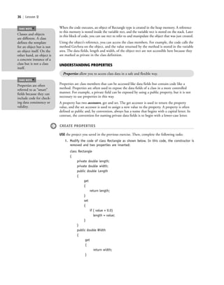 36 | Lesson 2
When the code executes, an object of Rectangle type is created in the heap memory. A reference
to this memory is stored inside the variable rect, and the variable rect is stored on the stack. Later
in this block of code, you can use rect to refer to and manipulate the object that was just created.
Using the object’s reference, you can access the class members. For example, the code calls the
method GetArea on the object, and the value returned by the method is stored in the variable
area. The data fields, length and width, of the object rect are not accessible here because they
are marked as private in the class definition.
Classes and objects
are different. A class
defines the template
for an object but is not
an object itself. On the
other hand, an object is
a concrete instance of a
class but is not a class
itself.
TAKE NOTE
*
UNDERSTANDING PROPERTIES
Properties allow you to access class data in a safe and flexible way.
Properties are class members that can be accessed like data fields but contain code like a
method. Properties are often used to expose the data fields of a class in a more controlled
manner. For example, a private field can be exposed by using a public property, but it is not
necessary to use properties in this way.
A property has two accessors, get and set. The get accessor is used to return the property
value, and the set accessor is used to assign a new value to the property. A property is often
defined as public and, by convention, always has a name that begins with a capital letter. In
contrast, the convention for naming private data fields is to begin with a lower-case letter.
CREATE PROPERTIES
USE the project you saved in the previous exercise. Then, complete the following tasks:
1. Modify the code of class Rectangle as shown below. In this code, the constructor is
removed and two properties are inserted:
class Rectangle
{
private double length;
private double width;
public double Length
{
get
{
return length;
}
set
{
if ( value > 0.0)
length = value;
}
}
public double Width
{
get
{
return width;
}
Properties are often
referred to as “smart”
fields because they can
include code for check-
ing data consistency or
validity.
TAKE NOTE
*
c02Introductionto ObjectOriented36 Page 36 2/25/11 2:03:27 PM f-392c02Introductionto ObjectOriented36 Page 36 2/25/11 2:03:27 PM f-392 /Users/f-392/Desktop/Nalini 23.9/ch05/Users/f-392/Desktop/Nalini 23.9/ch05
 
