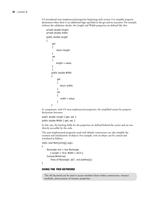 38 | Lesson 2
C# introduced auto-implemented properties beginning with version 3 to simplify property
declaration when there is no additional logic specified in the get and set accessors. For example,
without the validation checks, the Length and Width properties are defined like this:
private double length;
private double width;
public double Length
{
get
{
return length;
}
set
{
length = value;
}
}
public double Width
{
get
{
return width;
}
set
{
width = value;
}
}
In comparison, with C# auto-implemented properties, the simplified syntax for property
declaration becomes:
public double Length { get; set; }
public double Width { get; set; }
In this case, the backing fields for the properties are defined behind the scenes and are not
directly accessible by the code.
The auto-implemented properties used with default constructors can also simplify the
creation and initialization of objects. For example, now an object can be created and
initialized as follows:
static void Main(string[] args)
{
Rectangle rect = new Rectangle
{ Length = 10.0, Width = 20.0 };
Console.WriteLine(
“Area of Rectangle: {0}”, rect.GetArea());
}
USING THE THIS KEYWORD
The this keyword can be used to access members from within constructors, instance
methods, and accessors of instance properties.
c02Introductionto ObjectOriented38 Page 38 2/25/11 2:03:28 PM f-392c02Introductionto ObjectOriented38 Page 38 2/25/11 2:03:28 PM f-392 /Users/f-392/Desktop/Nalini 23.9/ch05/Users/f-392/Desktop/Nalini 23.9/ch05
 