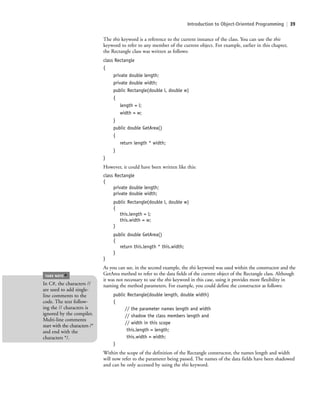 Introduction to Object-Oriented Programming | 39
The this keyword is a reference to the current instance of the class. You can use the this
keyword to refer to any member of the current object. For example, earlier in this chapter,
the Rectangle class was written as follows:
class Rectangle
{
private double length;
private double width;
public Rectangle(double l, double w)
{
length = l;
width = w;
}
public double GetArea()
{
return length * width;
}
}
However, it could have been written like this:
class Rectangle
{
private double length;
private double width;
public Rectangle(double l, double w)
{
this.length = l;
this.width = w;
}
public double GetArea()
{
return this.length * this.width;
}
}
As you can see, in the second example, the this keyword was used within the constructor and the
GetArea method to refer to the data fields of the current object of the Rectangle class. Although
it was not necessary to use the this keyword in this case, using it provides more flexibility in
naming the method parameters. For example, you could define the constructor as follows:
public Rectangle(double length, double width)
{
// the parameter names length and width
// shadow the class members length and
// width in this scope
this.length = length;
this.width = width;
}
Within the scope of the definition of the Rectangle constructor, the names length and width
will now refer to the parameter being passed. The names of the data fields have been shadowed
and can be only accessed by using the this keyword.
In C#, the characters //
are used to add single-
line comments to the
code. The text follow-
ing the // characters is
ignored by the compiler.
Multi-line comments
start with the characters /*
and end with the
characters */.
TAKE NOTE
*
c02Introductionto ObjectOriented39 Page 39 2/25/11 2:03:28 PM f-392c02Introductionto ObjectOriented39 Page 39 2/25/11 2:03:28 PM f-392 /Users/f-392/Desktop/Nalini 23.9/ch05/Users/f-392/Desktop/Nalini 23.9/ch05
 