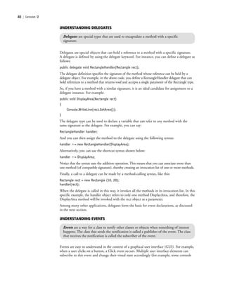 40 | Lesson 2
Delegates are special objects that can hold a reference to a method with a specific signature.
A delegate is defined by using the delegate keyword. For instance, you can define a delegate as
follows:
public delegate void RectangleHandler(Rectangle rect);
The delegate definition specifies the signature of the method whose reference can be held by a
delegate object. For example, in the above code, you define a RectangleHandler delegate that can
hold references to a method that returns void and accepts a single parameter of the Rectangle type.
So, if you have a method with a similar signature, it is an ideal candidate for assignment to a
delegate instance. For example:
public void DisplayArea(Rectangle rect)
{
Console.WriteLine(rect.GetArea());
}
The delegate type can be used to declare a variable that can refer to any method with the
same signature as the delegate. For example, you can say:
RectangleHandler handler;
And you can then assign the method to the delegate using the following syntax:
handler ϩ= new RectangleHandler(DisplayArea);
Alternatively, you can use the shortcut syntax shown below:
handler ϩ= DisplayArea;
Notice that the syntax uses the addition operation. This means that you can associate more than
one method (of compatible signature), thereby creating an invocation list of one or more methods.
Finally, a call to a delegate can be made by a method-calling syntax, like this:
Rectangle rect = new Rectangle (10, 20);
handler(rect);
When the delegate is called in this way, it invokes all the methods in its invocation list. In this
specific example, the handler object refers to only one method DisplayArea, and therefore, the
DisplayArea method will be invoked with the rect object as a parameter.
Among many other applications, delegates form the basis for event declarations, as discussed
in the next section.
UNDERSTANDING DELEGATES
Delegates are special types that are used to encapsulate a method with a specific
signature.
UNDERSTANDING EVENTS
Events are a way for a class to notify other classes or objects when something of interest
happens. The class that sends the notification is called a publisher of the event. The class
that receives the notification is called the subscriber of the event.
Events are easy to understand in the context of a graphical user interface (GUI). For example,
when a user clicks on a button, a Click event occurs. Multiple user interface elements can
subscribe to this event and change their visual state accordingly (for example, some controls
c02Introductionto ObjectOriented40 Page 40 2/25/11 2:03:28 PM f-392c02Introductionto ObjectOriented40 Page 40 2/25/11 2:03:28 PM f-392 /Users/f-392/Desktop/Nalini 23.9/ch05/Users/f-392/Desktop/Nalini 23.9/ch05
 
