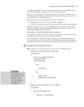 Introduction to Object-Oriented Programming | 41
are enabled or disabled). In this type of event communication, the event publishers do not
need to know which objects subscribe to the events that are being raised.
Events are not just limited to GUI programming. In fact, events play an important role in
.NET Framework class libraries as a way for objects to signal any change in their state. You’ll
work with events in practically all programs.
When you define events, you generally need two pieces of information:
• A delegate that connects the event with its handler method(s)
• A class that contains the event data. This class is usually derived from the EventArgs class
To define an event, you can use a custom delegate. However, in most cases, if your event
holds no event-specific data, using the predefined delegate EventHandler is sufficient. The
EventHandler delegate is defined as follows:
public delegate void EventHandler(Object sender, EventArgs e);
Here, the sender parameter is a reference to the object that raises the event, and the e parameter
is a reference to an event data object that contains no event data.
The EventArgs class is used by events that do not pass any event-related information to an
event handler when an event is raised. If the event handler requires event-related information,
the application must derive a class from the EventArgs class to hold the event-related data.
PUBLISH AND SUBSCRIBE TO EVENTS
USE the project you saved in the previous exercise to carry out the following tasks:
1. Modify the code of class Rectangle as shown below:
class Rectangle
{
public event EventHandler Changed;
private double length;
public double Length
{
get
{
return length;
}
set
{
length = value;
Changed(this, EventArgs.Empty);
}
}
}
2. Modify the code of the Program class to the following:
class Program
{
static void Main(string[] args)
{
Rectangle r = new Rectangle();
The EventArgs.Empty
field represents an event
with no event data.
This field is equiva-
lent to having a read-
only instance of the
EventArgs class.
TAKE NOTE
*
c02Introductionto ObjectOriented41 Page 41 2/25/11 2:03:28 PM f-392c02Introductionto ObjectOriented41 Page 41 2/25/11 2:03:28 PM f-392 /Users/f-392/Desktop/Nalini 23.9/ch05/Users/f-392/Desktop/Nalini 23.9/ch05
 