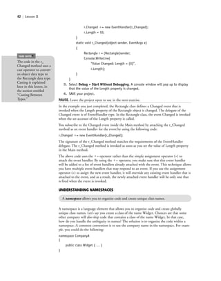 42 | Lesson 2
r.Changed ϩ= new EventHandler(r_Changed);
r.Length = 10;
}
static void r_Changed(object sender, EventArgs e)
{
Rectangle r = (Rectangle)sender;
Console.WriteLine(
“Value Changed: Length = {0}”,
r.Length);
}
}
3. Select Debug > Start Without Debugging. A console window will pop up to display
that the value of the Length property is changed.
4. SAVE your project.
PAUSE. Leave the project open to use in the next exercise.
In the example you just completed, the Rectangle class defines a Changed event that is
invoked when the Length property of the Rectangle object is changed. The delegate of the
Changed event is of EventHandler type. In the Rectangle class, the event Changed is invoked
when the set accessor of the Length property is called.
You subscribe to the Changed event inside the Main method by attaching the r_Changed
method as an event handler for the event by using the following code:
r.Changed ϩ= new EventHandler(r_Changed);
The signature of the r_Changed method matches the requirements of the EventHandler
delegate. The r_Changed method is invoked as soon as you set the value of Length property
in the Main method.
The above code uses the ϩ= operator rather than the simple assignment operator (=) to
attach the event handler. By using the ϩ= operator, you make sure that this event handler
will be added to a list of event handlers already attached with the event. This technique allows
you have multiple event handlers that may respond to an event. If you use the assignment
operator (=) to assign the new event handler, it will override any existing event handler that is
attached to the event, and as a result, the newly attached event handler will be only one that
is fired when the event is invoked.
The code in the r_
Changed method uses a
cast operator to convert
an object data type to
the Rectangle data type.
Casting is explained
later in this lesson, in
the section entitled
“Casting Between
Types.”
TAKE NOTE
*
UNDERSTANDING NAMESPACES
A namespace allows you to organize code and create unique class names.
A namespace is a language element that allows you to organize code and create globally
unique class names. Let’s say you create a class of the name Widget. Chances are that some
other company will also ship code that contains a class of the name Widget. In that case,
how do you handle the ambiguity in names? The solution is to organize the code within a
namespace. A common convention is to use the company name in the namespace. For exam-
ple, you could do the following:
namespace CompanyA
{
public class Widget { … }
}
c02Introductionto ObjectOriented42 Page 42 2/25/11 2:03:28 PM f-392c02Introductionto ObjectOriented42 Page 42 2/25/11 2:03:28 PM f-392 /Users/f-392/Desktop/Nalini 23.9/ch05/Users/f-392/Desktop/Nalini 23.9/ch05
 