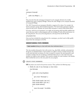 Introduction to Object-Oriented Programming | 43
and
namespace CompanyB
{
public class Widget { … }
}
Here, the class from the namespace CompanyA can be uniquely referred to by its fully
qualified class name CompanyA.Widget, whereas the other Widget can be uniquely identified
as CompanyB.Widget.
The .NET Framework uses namespaces liberally to organize all its classes. For example, the
System namespace groups all the fundamental classes. The System.Data namespace organizes
classes for data access. Similarly, the System.Web namespace is used for Web-related classes.
Of course, with the use of namespaces, you might end up getting really long fully qualified class
names that may result in verbose programs and a lot of typing. C# solves this inconvenience via
the using directive. You can use the using directive at the top of the class file like this:
using System.Text;
Once you have included the using directive for a namespace, you don’t need to fully qualify
classes from that namespace in the file.
UNDERSTANDING STATIC MEMBERS
Static members belong to a class itself rather than individual objects.
The class members discussed so far in this section (e.g., data fields, methods, and properties)
all operate on individual objects. Such members are called as instance members because they
can be used only after an instance of a class is created. In contrast, the static keyword is used
to declare members that do not belong to individual objects but to a class itself. Such class
members are called as static members. One common example of a static member is the familiar
Main method that serves as the entry point for your program.
CREATE STATIC MEMBERS
USE the project you saved in the previous exercise. Then, perform the following steps:
1. Modify the code of class Rectangle as shown below:
class Rectangle
{
public static string ShapeName
{
get { return “Rectangle”; }
}
public double Length { get; set; }
public double Width { get; set; }
public double GetArea()
{
return this.Length * this.Width;
}
}
c02Introductionto ObjectOriented43 Page 43 2/25/11 2:03:28 PM f-392c02Introductionto ObjectOriented43 Page 43 2/25/11 2:03:28 PM f-392 /Users/f-392/Desktop/Nalini 23.9/ch05/Users/f-392/Desktop/Nalini 23.9/ch05
 