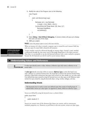 44 | Lesson 2
2. Modify the code of the Program class to the following:
class Program
{
static void Main(string[] args)
{
Rectangle rect = new Rectangle
{ Length = 10.0, Width = 20.0 };
Console.WriteLine(“Shape Name: {0}, Area: {1}”,
Rectangle.ShapeName,
rect.GetArea());
}
}
3. Select Debug > Start Without Debugging. A console window will pop up to display
the name and area of the shape.
4. SAVE your project.
PAUSE. Leave the project open to use in the next exercise.
When an instance of a class is created, a separate copy is created for each instance field, but
only one copy of a static field is shared by all instances.
A static member cannot be referenced through an instance object. Instead, a static member
is referenced through the class name (such as Rectangle.ShapeName in the above exercise).
Note that it is not possible to use the this keyword reference with a static method or property
because the this keyword can only be used to access instance objects.
CERTIFICATION READY
Do you understand the
fundamentals of classes?
2.1
A value type directly stores data within its memory. Reference types, on the other hand, store
only a reference to a memory location; here, the actual data is stored at the memory location being
referred to. Most built-in elementary data types (such as bool, int, char, double, etc.) are value types.
User-defined data types created by using the keyword struct are value types as well. Reference types
include the types created by using the keywords object, string, interface, delegate, and class.
Understanding Structs
The keyword struct is used to create user-defined types that consist of small groups of
related fields. Structs are value types—as opposed to classes, which are reference types.
Structs are defined by using the keyword struct, as shown below:
public struct Point
{
public double X, Y;
}
Structs can contain most of the elements that classes can contain, such as constructors,
methods, properties, etc. However, as you’ll learn in the next section, structs are value types,
■ Understanding Values and References
A value type directly stores a value, whereas a reference type only stores a reference to an
actual value.THE BOTTOM LINE
c02Introductionto ObjectOriented44 Page 44 2/25/11 2:03:28 PM f-392c02Introductionto ObjectOriented44 Page 44 2/25/11 2:03:28 PM f-392 /Users/f-392/Desktop/Nalini 23.9/ch05/Users/f-392/Desktop/Nalini 23.9/ch05
 