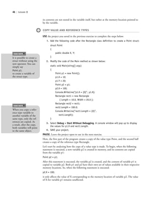 46 | Lesson 2
its contents are not stored in the variable itself, but rather at the memory location pointed to
by the variable.
COPY VALUE AND REFERENCE TYPES
USE the project you saved in the previous exercise to complete the steps below:
1. Add the following code after the Rectangle class deﬁnition to create a Point struct:
struct Point
{
public double X, Y;
}
2. Modify the code of the Main method as shown below:
static void Main(string[] args)
{
Point p1 = new Point();
p1.X = 10;
p1.Y = 20;
Point p2 = p1;
p2.X = 100;
Console.WriteLine(“p1.X = {0}”, p1.X);
Rectangle rect1 = new Rectangle
{ Length = 10.0, Width = 20.0 };
Rectangle rect2 = rect1;
rect2.Length = 100.0;
Console.WriteLine(“rect1.Length = {0}”,
rect1.Length);
}
3. Select Debug > Start Without Debugging. A console window will pop up to display
the values for p1.X and rect1.Length.
4. SAVE your project.
PAUSE. Leave the project open to use in the next exercise.
Here, the first part of the program creates a copy of the value type Point, and the second half
creates a copy of the reference type Rectangle.
Let’s start by analyzing how the copy of a value type is made. To begin, when the following
statement is executed, a new variable p2 is created in memory, and its contents are copied
from the variable p1:
Point p2 = p1;
After this statement is executed, the variable p2 is created, and the content of variable p1 is
copied to variable p2. Both p1 and p2 have their own set of values available in their respective
memory locations. So, when the following statement is executed:
p2.X = 100;
it only affects the value of X corresponding to the memory location of variable p2. The value
of X for variable p1 remains unaffected.
It is possible to create a
struct without using the
new operator. You can
simply say
Point p1;
to create a variable of
the struct type.
TAKE NOTE
*
When you copy a refer-
ence type variable to
another variable of the
same type, only the ref-
erences are copied. As
a result, after the copy,
both variables will point
to the same object.
TAKE NOTE
*
c02Introductionto ObjectOriented46 Page 46 2/25/11 2:03:28 PM f-392c02Introductionto ObjectOriented46 Page 46 2/25/11 2:03:28 PM f-392 /Users/f-392/Desktop/Nalini 23.9/ch05/Users/f-392/Desktop/Nalini 23.9/ch05
 
