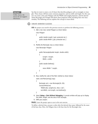 Introduction to Object-Oriented Programming | 49
Say that we want to create a set of classes that describes polygons such as rectangles or trian-
gles. These classes will have some common properties, such as width and length. For this case,
you can create a base class Polygon with the Width and Length properties, and the derived
classes Rectangle and Triangle will inherit these properties while providing their own func-
tionality. The following exercise explains this concept in more detail.
CREATE DERIVED CLASSES
USE the project you saved in the previous exercise to perform the following actions:
1. Add a new class named Polygon as shown below:
class Polygon
{
public double Length { get; protected set; }
public double Width { get; protected set; }
}
2. Modify the Rectangle class as shown below:
class Rectangle: Polygon
{
public Rectangle(double length, double width)
{
Length = length;
Width = width;
}
public double GetArea()
{
return Width * Length;
}
}
3. Now, modify the code of the Main method as shown below:
static void Main(string[] args)
{
Rectangle rect = new Rectangle(10, 20);
Console.WriteLine(
“Width={0}, Length={1}, Area = {2}”,
rect.Width, rect.Length, rect.GetArea());
}
4. Select Debug > Start Without Debugging. A console window will pop up to display
the width, length, and the area of the rectangle.
5. SAVE your project.
PAUSE. Leave the project open to use in the next exercise.
To define a derived class, you put a colon after the derived class name, followed by the name
of the base class. Here, the Polygon class is the base class for the Rectangle class.
Unlike classes, the
structs do not support
inheritance.
TAKE NOTE
*
c02Introductionto ObjectOriented49 Page 49 2/25/11 2:03:29 PM f-392c02Introductionto ObjectOriented49 Page 49 2/25/11 2:03:29 PM f-392 /Users/f-392/Desktop/Nalini 23.9/ch05/Users/f-392/Desktop/Nalini 23.9/ch05
 