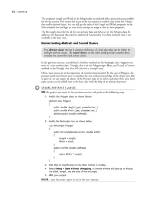 50 | Lesson 2
The properties Length and Width in the Polygon class are declared with a protected access modifier
for the set accessor. This means that access to the set accessor is available only inside the Polygon
class and its derived classes. You can still get the value of the Length and Width properties in the
Main method, but you’ll get an error if you attempt to assign a value to these properties.
The Rectangle class inherits all the non-private data and behavior of the Polygon class. In
addition, the Rectangle class defines additional functionality (GetArea method) that is not
available in the base class.
Understanding Abstract and Sealed Classes
The abstract classes provide a common definition of a base class that can be shared by
multiple derived classes. The sealed classes, on the other hand, provide complete func-
tionality but cannot be used as base classes.
In the previous exercise, you defined a GetArea method on the Rectangle class. Suppose you
want to create another class, Triangle, that is of the Polygon type. Here, you’ll need a GetArea
method in the Triangle class that will calculate a triangle’s area.
Often, base classes act as the repository of common functionality. In the case of Polygon, the
polygon itself won’t know how to calculate the area without knowledge of the shape type. But
in general, we can expect all classes of the Polygon type to be able to calculate their area. Such
expectations can be rolled over to the base class with the help of an abstract keyword.
CREATE ABSTRACT CLASSES
USE the project you saved in the previous exercise, and perform the following steps.
1. Modify the Polygon class as shown below:
abstract class Polygon
{
public double Length { get; protected set; }
public double Width { get; protected set; }
abstract public double GetArea();
}
2. Modify the Rectangle class as shown below:
class Rectangle: Polygon
{
public Rectangle(double length, double width)
{
Length = length;
Width = width;
}
public override double GetArea()
{
return Width * Length;
}
}
3. Note that no modification to the Main method is needed.
4. Select Debug > Start Without Debugging. A console window will pop up to display
the width, length, and the area of the rectangle.
5. SAVE your project.
PAUSE. Leave the project open to use in the next exercise.
c02Introductionto ObjectOriented50 Page 50 2/25/11 2:03:29 PM f-392c02Introductionto ObjectOriented50 Page 50 2/25/11 2:03:29 PM f-392 /Users/f-392/Desktop/Nalini 23.9/ch05/Users/f-392/Desktop/Nalini 23.9/ch05
 