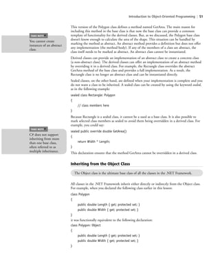 Introduction to Object-Oriented Programming | 51
This version of the Polygon class defines a method named GetArea. The main reason for
including this method in the base class is that now the base class can provide a common
template of functionality for the derived classes. But, as we discussed, the Polygon base class
doesn’t know enough to calculate the area of the shape. This situation can be handled by
marking the method as abstract. An abstract method provides a definition but does not offer
any implementation (the method body). If any of the members of a class are abstract, the
class itself needs to be marked as abstract. An abstract class cannot be instantiated.
Derived classes can provide an implementation of an abstract class to create a concrete class
(a non-abstract class). The derived classes can offer an implementation of an abstract method
by overriding it in a derived class. For example, the Rectangle class overrides the abstract
GetArea method of the base class and provides a full implementation. As a result, the
Rectangle class is no longer an abstract class and can be instantiated directly.
Sealed classes, on the other hand, are defined when your implementation is complete and you
do not want a class to be inherited. A sealed class can be created by using the keyword sealed,
as in the following example:
sealed class Rectangle: Polygon
{
// class members here
}
Because Rectangle is a sealed class, it cannot be a used as a base class. It is also possible to
mark selected class members as sealed to avoid them being overridden in a derived class. For
example, you could say:
sealed public override double GetArea()
{
return Width * Length;
}
This declaration ensures that the method GetArea cannot be overridden in a derived class.
You cannot create
instances of an abstract
class.
TAKE NOTE
*
C# does not support
inheriting from more
than one base class,
often referred to as
multiple inheritance.
TAKE NOTE
*
Inheriting from the Object Class
The Object class is the ultimate base class of all the classes in the .NET Framework.
All classes in the .NET Framework inherit either directly or indirectly from the Object class.
For example, when you declared the following class earlier in this lesson:
class Polygon
{
public double Length { get; protected set; }
public double Width { get; protected set; }
}
it was functionally equivalent to the following declaration:
class Polygon: Object
{
public double Length { get; protected set; }
public double Width { get; protected set; }
}
c02Introductionto ObjectOriented51 Page 51 2/25/11 2:03:29 PM f-392c02Introductionto ObjectOriented51 Page 51 2/25/11 2:03:29 PM f-392 /Users/f-392/Desktop/Nalini 23.9/ch05/Users/f-392/Desktop/Nalini 23.9/ch05
 