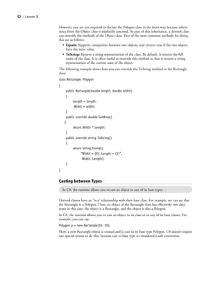 52 | Lesson 2
However, you are not required to declare the Polygon class in the latter way because inheri-
tance from the Object class is implicitly assumed. As part of this inheritance, a derived class
can override the methods of the Object class. Two of the most common methods for doing
this are as follows:
• Equals: Supports comparison between two objects, and returns true if the two objects
have the same value.
• ToString: Returns a string representation of the class. By default, it returns the full
name of the class. It is often useful to override this method so that it returns a string
representation of the current state of the object.
The following example shows how you can override the ToString method in the Rectangle
class:
class Rectangle: Polygon
{
public Rectangle(double length, double width)
{
Length = length;
Width = width;
}
public override double GetArea()
{
return Width * Length;
}
public override string ToString()
{
return String.Format(
“Width = {0}, Length = {1}”,
Width, Length);
}
}
Casting between Types
In C#, the runtime allows you to cast an object to any of its base types.
Derived classes have an “is-a” relationship with their base class. For example, we can say that
the Rectangle is a Polygon. Thus, an object of the Rectangle class has effectively two data
types in this case: the object is a Rectangle, and the object is also a Polygon.
In C#, the runtime allows you to cast an object to its class or to any of its base classes. For
example, you can say:
Polygon p = new Rectangle(10, 20);
Here, a new Rectangle object is created and is cast to its base type Polygon. C# doesn’t require
any special syntax to do this, because cast to base type is considered a safe conversion.
c02Introductionto ObjectOriented52 Page 52 2/25/11 2:03:29 PM f-392c02Introductionto ObjectOriented52 Page 52 2/25/11 2:03:29 PM f-392 /Users/f-392/Desktop/Nalini 23.9/ch05/Users/f-392/Desktop/Nalini 23.9/ch05
 