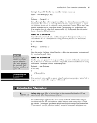 Introduction to Object-Oriented Programming | 53
Casting is also possible the other way round. For example, you can say:
Object o = new Rectangle(10, 20);
…
Rectangle r = (Rectangle) o;
Here, a Rectangle object is first assigned to an Object (the ultimate base class), and the resul-
tant object is then cast back as a Rectangle. When the latter assignment happens, an explicit
cast is required because you are converting a more general object to a less general object. The
runtime checks whether the value of the variable o is compatible with the Rectangle class.
If, at execution time, the value of o is not compatible with the Rectangle class, the runtime
throws a System.InvalidCastException.
USING THE IS OPERATOR
To avoid runtime errors such as the InvalidCastException, the is operator can be used to
check whether the cast is allowed before actually performing the cast, as in this example:
if (o is Rectangle)
{
Rectangle r = (Rectangle) o;
}
Here, the runtime checks the value of the object o. Then, the cast statement is only executed
if o contains a Rectangle object.
USING THE AS OPERATOR
Another useful cast operator is the as operator. The as operator is similar to the cast operation
but, in the case of as, if the type conversion is not possible, null is returned instead of raising
an exception. For example, consider the following code:
Rectangle r = o as Rectangle;
if (r != null)
{
// do something
}
If, at runtime, it is not possible to cast the value of variable o to a rectangle, a value of null is
assigned to the variable r. No exceptions will be raised.
CERTIFICATION READY
Do you understand
inheritance?
2.2
If you are using the as
operator to convert a
type, the is operator
check is not necessary.
You can simply check
the return value from as
against null.
TAKE NOTE
*
■ Understanding Polymorphism
Polymorphism is the ability of derived classes to share common functionality with base
classes but still define their own unique behavior.THE BOTTOM LINE
You are developing an application that allows users to work with different kind of polygons.
You have a collection that contains several types of polygons, such as a rectangle, a triangle,
and a square. Each polygon provides you with its own implementation of the Draw method.
When you work with this collection, you don’t necessarily know exactly which shape you
c02Introductionto ObjectOriented53 Page 53 2/25/11 2:03:29 PM f-392c02Introductionto ObjectOriented53 Page 53 2/25/11 2:03:29 PM f-392 /Users/f-392/Desktop/Nalini 23.9/ch05/Users/f-392/Desktop/Nalini 23.9/ch05
 