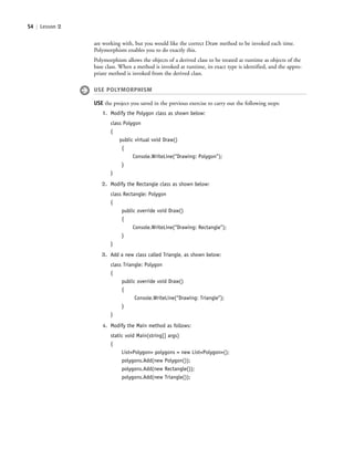54 | Lesson 2
are working with, but you would like the correct Draw method to be invoked each time.
Polymorphism enables you to do exactly this.
Polymorphism allows the objects of a derived class to be treated at runtime as objects of the
base class. When a method is invoked at runtime, its exact type is identified, and the appro-
priate method is invoked from the derived class.
USE POLYMORPHISM
USE the project you saved in the previous exercise to carry out the following steps:
1. Modify the Polygon class as shown below:
class Polygon
{
public virtual void Draw()
{
Console.WriteLine(“Drawing: Polygon”);
}
}
2. Modify the Rectangle class as shown below:
class Rectangle: Polygon
{
public override void Draw()
{
Console.WriteLine(“Drawing: Rectangle”);
}
}
3. Add a new class called Triangle, as shown below:
class Triangle: Polygon
{
public override void Draw()
{
Console.WriteLine(“Drawing: Triangle”);
}
}
4. Modify the Main method as follows:
static void Main(string[] args)
{
List<Polygon> polygons = new List<Polygon>();
polygons.Add(new Polygon());
polygons.Add(new Rectangle());
polygons.Add(new Triangle());
c02Introductionto ObjectOriented54 Page 54 2/25/11 2:03:29 PM f-392c02Introductionto ObjectOriented54 Page 54 2/25/11 2:03:29 PM f-392 /Users/f-392/Desktop/Nalini 23.9/ch05/Users/f-392/Desktop/Nalini 23.9/ch05
 