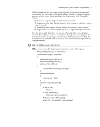 Introduction to Object-Oriented Programming | 57
The IComparable interface has a single method (CompareTo) that accepts an object and
returns an int. The return value of this method indicates the result of comparing the given
parameter with the current object. According to the documentation of the CompareTo
method:
• If the instance is equal to the parameter, CompareTo returns 0.
• If the parameter value is less than the instance or if the parameter is null, then a positive
value is returned.
• If the parameter value is greater than the instance, then a negative value is returned.
• If the parameter is not of the compatible type, then an ArgumentException is thrown.
How does IComparable decide how to compare two Rectangle objects or two Employee
objects? It doesn’t. The classes that are interested in such comparisons must implement the
IComparable interface by providing a method body for the CompareTo method. Each class
that implements IComparable is free to provide its own custom comparison logic inside the
CompareTo method.
USE THE ICOMPARABLE INTERFACE
USE the project you saved in the previous exercise to carry out the following steps:
1. Modify the Rectangle class as shown below:
class Rectangle: Polygon, IComparable
{
public double Length { get; set; }
public double Width { get; set; }
public override void Draw()
{
Console.WriteLine(“Drawing: Rectangle”);
}
public double GetArea()
{
return Length * Width;
}
public int CompareTo(object obj)
{
if (obj == null)
return 1;
if (!(obj is Rectangle))
throw new ArgumentException();
Rectangle target = (Rectangle)obj;
double diff = this.GetArea() - target.GetArea();
c02Introductionto ObjectOriented57 Page 57 2/25/11 2:03:30 PM f-392c02Introductionto ObjectOriented57 Page 57 2/25/11 2:03:30 PM f-392 /Users/f-392/Desktop/Nalini 23.9/ch05/Users/f-392/Desktop/Nalini 23.9/ch05
 
