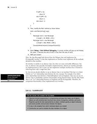 58 | Lesson 2
if (diff == 0)
return 0;
else if (diff > 0)
return 1;
else return -1;
}
}
3. Then, modify the Main method as shown below:
static void Main(string[] args)
{
Rectangle rect1 = new Rectangle
{ Length = 10, Width = 20 };
Rectangle rect2 = new Rectangle
{ Length = 100, Width = 200 };
Console.WriteLine(rect1.CompareTo(rect2));
}
4. Select Debug > Start Without Debugging. A console window will pop up and display
the value –1 because the area of rect1 is less than the area of rect2.
5. SAVE your project.
Here, the class Rectangle both derives from the Polygon class and implements the
IComparable interface. A class that implements an interface must implement all the methods
declared in that interface.
An interface is similar to an abstract class, but there are some noticeable differences. For
one, an abstract class provides incomplete implementation, whereas an interface provides
no implementation at all. A class can also implement multiple interfaces but is limited to
inheriting from only a single base class.
So, how do you decide whether to use an abstract class or an interface? One way is to check
whether an “is-a” relationship exists between the two concepts. For example, if an inheri-
tance relationship exists between a SalariedEmployee and an Employee, then you can use an
abstract class to standardize common functionality among derived classes. On the other hand,
there is no “is-a” relationship between an Employee and the IComparable. Therefore, the
comparison functionality is best implemented as an interface.
CERTIFICATION READY
Do you understand
encapsulation?
2.4
S K I L L S U M M A RY
IN THIS LESSON, YOU LEARNED THE FOLLOWING:
• Objected-oriented programming is a programming technique that makes use of objects.
Objects are self-contained data structures that consist of properties, methods, and events.
Properties specify the data represented by an object, methods specify an object’s behavior,
and events provide communication between the objects.
• A class is the template from which individual objects are created.
• Constructors are used to initialize the data members of an object.
c02Introductionto ObjectOriented58 Page 58 3/8/11 3:55:57 PM user-F391c02Introductionto ObjectOriented58 Page 58 3/8/11 3:55:57 PM user-F391 /Users/user-F391/Desktop/Users/user-F391/Desktop
 