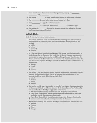 60 | Lesson 2
5. Three main features of an object-oriented programming language are _________,
__________, and _ _________.
6. You can use __________ to group related classes in order to reduce name collisions.
7. The __________ keyword refers to the current instance of a class.
8. A(n) __________ is a type that references a method.
9. A(n) __________ is a value type, whereas a(n) __________ is a reference type.
10. You can use the __________ keyword to declare a member that belongs to the class
itself rather than to a specific object.
Multiple Choice
Circle the letter that corresponds to the best answer.
1. You want to restrict the access for a method to the containing class or to a class that
is derived from the containing class. Which access modifier should you use for this
method?
a. public
b. private
c. protected
d. internal
2. In a class, you defined a method called Render. This method provides functionality to
render bitmap files on the screen. You would like the derived classes to supersede this
functionality to support the rendering of additional image formats. You also want the
Render method of the derived classes to be executed even if a derived class is cast as the
base class. Which keyword should you use with the definition of the Render method in
the base class?
a. abstract
b. virtual
c. new
d. overrides
3. You defined a class AdvMath that defines advanced mathematical functionality. You do
not want the functionality of this class to be inherited into derived classes. What
keyword should you use to define the AdvMath class?
a. sealed
b. abstract
c. private
d. internal
4. You need to provide query functionality to several of your classes. Each class’s algorithm
for the query will likely be different. Also, not all the classes have an “is-a” relationship
with each other. How should you support this functionality?
a. Add the query functionality to a base class with the public access modifier
b. Have all the classes inherit from an abstract base class and override the base-class
method to provide their own query functionality
c. Have all the classes inherit from a base class that provides the query functionality
d. Create a common interface that is implemented by all the classes
5. Which of the following class elements should you use to define the behavior of a class?
a. Method
b. Property
c. Event
d. Delegate
c02Introductionto ObjectOriented60 Page 60 2/25/11 2:03:30 PM f-392c02Introductionto ObjectOriented60 Page 60 2/25/11 2:03:30 PM f-392 /Users/f-392/Desktop/Nalini 23.9/ch05/Users/f-392/Desktop/Nalini 23.9/ch05
 