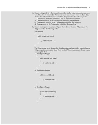 Introduction to Object-Oriented Programming | 61
6. You are writing code for a class named Product. You need to make sure that the data mem-
bers of the class are initialized to their correct values as soon as you create an object of the
Product class. The initialization code should be always executed. What should you do?
a. Create a static method in the Product class to initialize data members
b. Create a constructor in the Product class to initialize data members
c. Create a static property in the Product class to initialize data members
d. Create an event in the Product class to initialize data members
7. You are creating a new class named Square that is derived from the Polygon class. The
Polygon class has the following code:
class Polygon
{
public virtual void Draw()
{
// additional code . . .
}
}
The Draw method in the Square class should provide new functionality but also hide the
Polygon class implementation of the Draw method. Which code segment should you use
to accomplish this?
a. class Square: Polygon
{
public override void Draw()
{
// additional code . . .
}
}
b. class Square: Polygon
{
public new void Draw()
{
// additional code . . .
}
}
c. class Square: Polygon
{
public virtual void Draw()
{
// additional code . . .
}
}
c02Introductionto ObjectOriented61 Page 61 2/25/11 2:03:30 PM f-392c02Introductionto ObjectOriented61 Page 61 2/25/11 2:03:30 PM f-392 /Users/f-392/Desktop/Nalini 23.9/ch05/Users/f-392/Desktop/Nalini 23.9/ch05
 