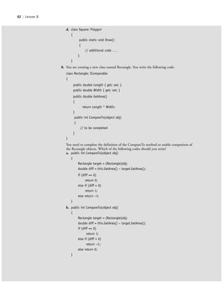 62 | Lesson 2
d. class Square: Polygon
{
public static void Draw()
{
// additional code . . .
}
}
8. You are creating a new class named Rectangle. You write the following code:
class Rectangle: IComparable
{
public double Length { get; set; }
public double Width { get; set; }
public double GetArea()
{
return Length * Width;
}
public int CompareTo(object obj)
{
// to be completed
}
}
You need to complete the definition of the CompareTo method to enable comparison of
the Rectangle objects. Which of the following codes should you write?
a. public int CompareTo(object obj)
{
Rectangle target = (Rectangle)obj;
double diff = this.GetArea() − target.GetArea();
if (diff == 0)
return 0;
else if (diff > 0)
return 1;
else return −1;
}
b. public int CompareTo(object obj)
{
Rectangle target = (Rectangle)obj;
double diff = this.GetArea() − target.GetArea();
if (diff == 0)
return 1;
else if (diff > 0)
return −1;
else return 0;
}
c02Introductionto ObjectOriented62 Page 62 2/25/11 2:03:30 PM f-392c02Introductionto ObjectOriented62 Page 62 2/25/11 2:03:30 PM f-392 /Users/f-392/Desktop/Nalini 23.9/ch05/Users/f-392/Desktop/Nalini 23.9/ch05
 
