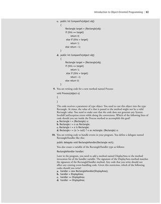 Introduction to Object-Oriented Programming | 63
c. public int CompareTo(object obj)
{
Rectangle target = (Rectangle)obj;
if (this == target)
return 0;
else if (this > target)
return 1;
else return −1;
}
d. public int CompareTo(object obj)
{
Rectangle target = (Rectangle)obj;
if (this == target)
return 1;
else if (this > target)
return −1;
else return 0;
}
9. You are writing code for a new method named Process:
void Process(object o)
{
}
The code receives a parameter of type object. You need to cast this object into the type
Rectangle. At times, the value of o that is passed to the method might not be a valid
Rectangle value. You need to make sure that the code does not generate any System.
InvalidCastException errors while doing the conversions. Which of the following lines of
code should you use inside the Process method to accomplish this goal?
a. Rectangle r = (Rectangle) o;
b. Rectangle r = o as Rectangle;
c. Rectangle r = o is Rectangle;
d. Rectangle r = (o != null) ? o as rectangle: (Rectangle) o;
10. You are writing code to handle events in your program. You define a delegate named
RectangleHandler like this:
public delegate void RectangleHandler(Rectangle rect);
You also create a variable of the RectangleHandler type as follows:
RectangleHandler handler;
Later in the program, you need to add a method named DisplayArea to the method
invocation list of the handler variable. The signature of the DisplayArea method matches
the signature of the RectangleHandler method. Any code that you write should not
affect any existing event-handling code. Given this restriction, which of the following
codes should you write?
a. handler = new RectangleHandler(DisplayArea);
b. handler = DisplayArea;
c. handler += DisplayArea;
d. handler −= DisplayArea;
c02Introductionto ObjectOriented63 Page 63 2/25/11 2:03:30 PM f-392c02Introductionto ObjectOriented63 Page 63 2/25/11 2:03:30 PM f-392 /Users/f-392/Desktop/Nalini 23.9/ch05/Users/f-392/Desktop/Nalini 23.9/ch05
 