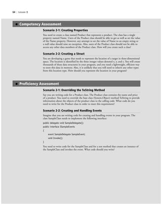 64 | Lesson 2
■ Competency Assessment
Scenario 2-1: Creating Properties
You need to create a class named Product that represents a product. The class has a single
property named Name. Users of the Product class should be able to get as well as set the value
of the Name property. However, any attempt to set the value of Name to an empty string or
a null value should raise an exception. Also, users of the Product class should not be able to
access any other data members of the Product class. How will you create such a class?
Scenario 2-2: Creating a Struct
You are developing a game that needs to represent the location of a target in three-dimensional
space. The location is identified by the three integer values denoted x, y, and z. You will create
thousands of these data structures in your program, and you need a lightweight, efficient way
to store this data in memory. Also, it is unlikely that you will need to inherit any other types
from this location type. How should you represent the location in your program?
■ Proficiency Assessment
Scenario 2-1: Overriding the ToString Method
Say you are writing code for a Product class. The Product class contains the name and price
of a product. You need to override the base class (System.Object) method ToString to provide
information about the objects of the product class to the calling code. What code do you
need to write for the Product class in order to meet this requirement?
Scenario 2-2: Creating and Handling Events
Imagine that you are writing code for creating and handling events in your program. The
class SampleClass needs to implement the following interface:
public delegate void SampleDelegate();
public interface ISampleEvents
{
event SampleDelegate SampleEvent;
void Invoke();
}
You need to write code for the SampleClass and for a test method that creates an instance of
the SampleClass and invokes the event. What code should you write?
c02Introductionto ObjectOriented64 Page 64 2/25/11 2:03:30 PM f-392c02Introductionto ObjectOriented64 Page 64 2/25/11 2:03:30 PM f-392 /Users/f-392/Desktop/Nalini 23.9/ch05/Users/f-392/Desktop/Nalini 23.9/ch05
 