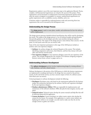 Understanding General Software Development | 67
The design process generates detailed technical specifications that will be used for developing
the system. The output of the design process is a set of technical models and specifications
that provide guidance to the developers and other team members during the software
development activity. The output of the design process is more abstract than concrete. At this
point, no real system exists that you can interact with.
Some of the most important participants in this stage of the ALM process include an
architect and a user-experience designer:
• Architect: An architect designs the technical blueprint of the system. This includes
identifying components and services, their behavior, and how they interact with each
other and with the external world.
• User-experience designer: A user-experience designer creates the user experience of the
system. This includes designing the user interface (UI) elements; designing navigation
between various forms, screens, or pages; and so on.
Understanding the Design Process
The design process is used to create plans, models, and architecture for how the software
will be implemented.
Requirements analysis is one of the most important steps in the application lifecycle. Precise,
complete, well-documented requirements are critical to the success of the project. These
requirements can be functional or nonfunctional. Functional requirements specify exactly
what the system is designed to accomplish. In contrast, nonfunctional requirements are
quality requirements such as scalability, security, reliability, and so on.
A business analyst is responsible for analyzing business needs and converting them into
requirements that can be executed by the development team.
Understanding Software Development
The software development activity involves implementing design by creating software
code, databases, and other related content.
Software development is the portion of the ALM process in which the business requirements
are implemented in working code based on the design that was created in the previous
activity. At the end of this activity, you have concrete output in form of a software system
with which users can interact.
Critical participants in software development include the following:
• Developers: Developers write code based on the requirements gathered by the business
analyst, the architecture laid down by the architect, and the user experience developed
by the user-experience designer.
• Database administrators (DBAs): DBAs are responsible for implementation and
maintenance of the software’s databases. DBAs also plan for data integrity, security, and
speed.
• Technical writers: Technical writers develop the system manuals and help files that will
be delivered along with the application.
• Content developers: Content developers are subject matter experts who develop the
content for the system. For example, if the application is a movie review website, just
deploying the website is not enough—you also need to make sure that the site has
enough content to gather user interest.
c03Understanding General Softwar67 Page 67 2/26/11 11:42:06 AM f-392c03Understanding General Softwar67 Page 67 2/26/11 11:42:06 AM f-392 /Users/f-392/Desktop/Nalini 23.9/ch05/Users/f-392/Desktop/Nalini 23.9/ch05
 
