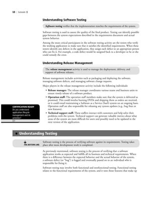 68 | Lesson 3
Software testing is used to assure the quality of the final product. Testing can identify possible
gaps between the system expectations described in the requirements document and actual
system behavior.
Among the most critical participants in the software testing activity are the testers who verify
the working application to make sure that it satisfies the identified requirements. When these
testers identify any defects in the application, they assign each defect to an appropriate person
who can fix it. For example, a code defect would be assigned back to a developer so he or she
could remedy the error.
Understanding Software Testing
Software testing verifies that the implementation matches the requirements of the system.
Understanding Release Management
The release management activity is used to manage the deployment, delivery, and
support of software releases.
Release management includes activities such as packaging and deploying the software,
managing software defects, and managing software change requests.
Major players in the release management activity include the following individuals:
• Release manager: The release manager coordinates various teams and business units to
ensure timely release of a software product.
• Operation staff: The operation staff members make sure that the system is delivered as
promised. This could involve burning DVDs and shipping them as orders are received,
or it could entail maintaining a Software as a Service (SaaS) system on an ongoing basis.
Operation staff are also responsible for releasing any system updates (e.g., bug fixes or
new features).
• Technical support staff: These staffers interact with customers and help solve their
problems with the system. Technical support can generate valuable metrics about what
areas of the system are most difficult for users and possibly need to be updated in the
next version of the application.
■ Understanding Testing
Software testing is the process of verifying software against its requirements. Testing takes
place after most development work is completed.THE BOTTOM LINE
As previously mentioned, software testing is the process of verifying that a software
application works as expected and fulfills all its business and technical requirements. When
there is a difference between the expected behavior and the actual behavior of the system,
a software defect (or “bug”) is logged and eventually passed on to an individual who is
responsible for fixing it.
Software testing may involve both functional and nonfunctional testing. Functional testing
relates to the functional requirements of the system, and it tests those features that make up
CERTIFICATION READY
Do you understand
application lifecycle
management and its
activities?
3.1
c03Understanding General Softwar68 Page 68 2/26/11 11:42:06 AM f-392c03Understanding General Softwar68 Page 68 2/26/11 11:42:06 AM f-392 /Users/f-392/Desktop/Nalini 23.9/ch05/Users/f-392/Desktop/Nalini 23.9/ch05
 