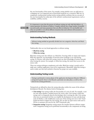 Understanding General Software Development | 69
It is important to note that the process of software testing can only help find defects—it
cannot guarantee the absence of defects. Complex software has a huge number of possible
execution paths and many parameters that can affect its behavior. It is not feasible and
often not possible to test all the different situations that such software will encounter in a
production environment.
TAKE NOTE
*
the core functionality of the system. For example, testing whether users can add items to
a shopping cart is an important part of functional testing for an e-commerce Web site. In
comparison, nonfunctional testing involves testing software attributes that are not part of
the core functionality but rather part of the software’s nonfunctional requirements, such as
scalability, usability, security.
Traditionally, there are two broad approaches to software testing:
• Black-box testing
• White-box testing
Black-box testing treats the software as a black box, focusing solely on inputs and outputs.
With this approach, any knowledge of internal system workings is not used during
testing. In contrast, with white-box testing, testers use their knowledge of system internals
when testing the system. For example, in white-box testing, the testers have access to the
source code.
These two testing techniques complement each other. Black-box testing is mostly used to
make sure a software application covers all its requirements. Meanwhile, white-box testing is
used to make sure that each method or function has proper test cases available.
Understanding Testing Methods
Software testing methods are generally divided into two categories: white-box and black-
box testing.
Understanding Testing Levels
Testing is performed at various phases of the application development lifecycle. Different
testing levels specify where in the lifecycle a particular test takes place, as well as what
kind of test is being performed.
Testing levels are defined by where the testing takes place within the course of the software
development lifecycle. Five distinct levels of testing exist:
• Unit testing: Unit testing verifies the functionality of a unit of code. For example, a unit
test may assess whether a method returns the correct value. Unit testing is white-box
testing, and it is frequently done by the developer who is writing the code. Unit testing
often uses an automated tool that can simplify the development of cases and also keep
track of whether a code modification causes any of the existing unit tests to fail. Visual
Studio has built-in support for unit testing. You can also use open-source tools such as
NUnit to automate unit tests for the .NET Framework code.
• Integration testing: Integration testing assesses the interface between software compo-
nents. Integration testing can be performed incrementally as the components are being
c03Understanding General Softwar69 Page 69 2/26/11 11:42:06 AM f-392c03Understanding General Softwar69 Page 69 2/26/11 11:42:06 AM f-392 /Users/f-392/Desktop/Nalini 23.9/ch05/Users/f-392/Desktop/Nalini 23.9/ch05
 