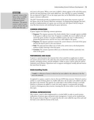 Understanding General Software Development | 73
next item in the queue. When a new item is added, it always appears at the end of the queue,
and the tail starts pointing to the newly added item. Any null slots in a queue (including
the one depicted in Figure 3-3) are the empty spots that can be filled before the queue will
require a memory reallocation.
The.NET Framework provides an implementation of the queue data structure as part of
the Queue class in the System.Collections namespace. In programming languages that don’t
provide an implementation of a queue, you can write your own Queue class by using an
array-like data structure and simulating the queue operations.
COMMON OPERATIONS
A queue supports the following common operations:
• Enqueue: The enqueue operation first checks whether there is enough capacity available
in the queue to add one more item. If capacity is available, the item is added to the tail
end of the queue. If there is no space available in queue, the array is reallocated by a
prespecified growth factor, and the new item is then added to the queue.
• Dequeue: The dequeue operation removes the current element at the head of the queue
and sets the head to point to the next element.
• Peek: The peek operation allows you to look at the current item at the head position
without actually removing it from the queue.
• Contains: The contains operation allows you to determine whether a particular item
exists in the queue.
PERFORMANCE AND USAGE
A queue is a special-purpose data structure that is best suited for an application in which
you need to process items in the order they were received. Some examples may include print
spoolers, messaging systems, and job schedulers. Unlike an array, a queue cannot be used to
randomly access elements. Operations such as enqueue and dequeue actually add and remove
the items from the queue.
A generic version of the
Queue class is available
as part of the System.
Collections.Generic
namespace. This generic
version is used to create
a queue of items that are
of the same data type.
TAKE NOTE
*
Understanding Stacks
A stack is a collection of items in which the last item added to the collection is the first
one to be removed.
As opposed to a queue, a stack is a last-in, first-out (LIFO) data structure. Think of a stack as
similar to a stack of dinner plates on a buffet table; here, the last plate to be added is also the
first plate to be removed. The capacity of a stack refers to the number of items it can hold.
However, as elements are added to a stack, the stack’s capacity is automatically increased.
A stack is a heterogeneous data structure, meaning that the items within it can be of different
data types.
INTERNAL REPRESENTATION
Like a queue, a stack is often implemented as a circular buffer in order to avoid excessive
reallocation of memory space and permit easier management. A stack can be visualized just
like the queue shown in Figure 3-3, except that the tail is now called the top of the stack and
the head is now called the bottom of the stack.
c03Understanding General Softwar73 Page 73 2/26/11 11:42:12 AM f-392c03Understanding General Softwar73 Page 73 2/26/11 11:42:12 AM f-392 /Users/f-392/Desktop/Nalini 23.9/ch05/Users/f-392/Desktop/Nalini 23.9/ch05
 