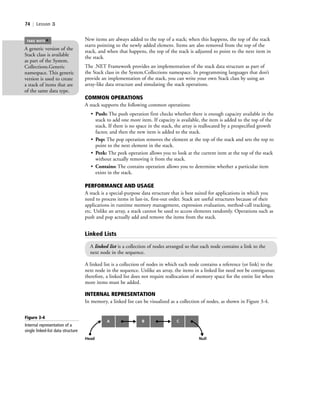 74 | Lesson 3
New items are always added to the top of a stack; when this happens, the top of the stack
starts pointing to the newly added element. Items are also removed from the top of the
stack, and when that happens, the top of the stack is adjusted to point to the next item in
the stack.
The .NET Framework provides an implementation of the stack data structure as part of
the Stack class in the System.Collections namespace. In programming languages that don’t
provide an implementation of the stack, you can write your own Stack class by using an
array-like data structure and simulating the stack operations.
COMMON OPERATIONS
A stack supports the following common operations:
• Push: The push operation first checks whether there is enough capacity available in the
stack to add one more item. If capacity is available, the item is added to the top of the
stack. If there is no space in the stack, the array is reallocated by a prespecified growth
factor, and then the new item is added to the stack.
• Pop: The pop operation removes the element at the top of the stack and sets the top to
point to the next element in the stack.
• Peek: The peek operation allows you to look at the current item at the top of the stack
without actually removing it from the stack.
• Contains: The contains operation allows you to determine whether a particular item
exists in the stack.
PERFORMANCE AND USAGE
A stack is a special-purpose data structure that is best suited for applications in which you
need to process items in last-in, first-out order. Stack are useful structures because of their
applications in runtime memory management, expression evaluation, method-call tracking,
etc. Unlike an array, a stack cannot be used to access elements randomly. Operations such as
push and pop actually add and remove the items from the stack.
A generic version of the
Stack class is available
as part of the System.
Collections.Generic
namespace. This generic
version is used to create
a stack of items that are
of the same data type.
TAKE NOTE
*
Linked Lists
A linked list is a collection of nodes arranged so that each node contains a link to the
next node in the sequence.
A linked list is a collection of nodes in which each node contains a reference (or link) to the
next node in the sequence. Unlike an array, the items in a linked list need not be contiguous;
therefore, a linked list does not require reallocation of memory space for the entire list when
more items must be added.
INTERNAL REPRESENTATION
In memory, a linked list can be visualized as a collection of nodes, as shown in Figure 3-4.
Figure 3-4
Internal representation of a
single linked-list data structure
A
Head Null
B C
c03Understanding General Softwar74 Page 74 2/26/11 11:42:12 AM f-392c03Understanding General Softwar74 Page 74 2/26/11 11:42:12 AM f-392 /Users/f-392/Desktop/Nalini 23.9/ch05/Users/f-392/Desktop/Nalini 23.9/ch05
 