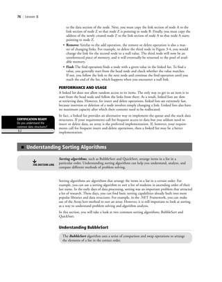 76 | Lesson 3
to the data section of the node. Next, you must copy the link section of node A to the
link section of node Z so that node Z is pointing to node B. Finally, you must copy the
address of the newly created node Z to the link section of node A so that node A starts
pointing to node Z.
• Remove: Similar to the add operation, the remove or delete operation is also a mat-
ter of changing links. For example, to delete the third node in Figure 3-4, you would
change the link for the second node to a null value. The third node will now be an
unreferenced piece of memory, and it will eventually be returned to the pool of avail-
able memory.
• Find: The find operation finds a node with a given value in the linked list. To find a
value, you generally start from the head node and check whether the value matches.
If not, you follow the link to the next node and continue the find operation until you
reach the end of the list, which happens when you encounter a null link.
PERFORMANCE AND USAGE
A linked list does not allow random access to its items. The only way to get to an item is to
start from the head node and follow the links from there. As a result, linked lists are slow
at retrieving data. However, for insert and delete operations, linked lists are extremely fast,
because insertion or deletion of a node involves simply changing a link. Linked lists also have
no maximum capacity after which their contents need to be reallocated.
In fact, a linked list provides an alternative way to implement the queue and the stack data
structures. If your requirements call for frequent access to data but you seldom need to
insert or delete data, an array is the preferred implementation. If, however, your require-
ments call for frequent insert and delete operations, then a linked list may be a better
implementation.
CERTIFICATION READY
Do you understand the
common data structures?
3.2
Sorting algorithms are algorithms that arrange the items in a list in a certain order. For
example, you can use a sorting algorithm to sort a list of students in ascending order of their
last name. In the early days of data processing, sorting was an important problem that attracted
a lot of research. These days, you can find basic sorting capabilities already built into most
popular libraries and data structures. For example, in the .NET Framework, you can make
use of the Array.Sort method to sort an array. However, it is still important to look at sorting
as a way to understand problem solving and algorithm analysis.
In this section, you will take a look at two common sorting algorithms, BubbleSort and
QuickSort.
Understanding BubbleSort
The BubbleSort algorithm uses a series of comparison and swap operations to arrange
the elements of a list in the correct order.
■ Understanding Sorting Algorithms
Sorting algorithms, such as BubbleSort and QuickSort, arrange items in a list in a
particular order. Understanding sorting algorithms can help you understand, analyze, and
compare different methods of problem solving.
THE BOTTOM LINE
c03Understanding General Softwar76 Page 76 2/26/11 11:42:18 AM f-392c03Understanding General Softwar76 Page 76 2/26/11 11:42:18 AM f-392 /Users/f-392/Desktop/Nalini 23.9/ch05/Users/f-392/Desktop/Nalini 23.9/ch05
 