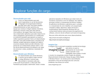 Explorar funções do cargo
Desenvolvedor para web
Como um desenvolvedor para web,
você é especialista no uso de ferramentas
e linguagens de programação dinâmica
que dão vida à web. Você pode trabalhar
independentemente ou fazer parte de uma
equipe que construa e integre websites interativos,
aplicativos e serviços, tanto para sites internos
como públicos. Seu papel é fazer tudo funcionar,
isto é, desenvolver aplicativos para web e testá-los em
vários navegadores, aprimorando-os e modificando-
os conforme necessário para garantir ao usuário a
melhor experiência possível. Como um desenvolvedor
para web, você pode também fazer a arquitetura de
websites, projetar aplicativos dirigidos por dados e
encontrar soluções cliente-servidor eficientes. Você
precisa ter um conhecimento extenso sobre o ciclo
de vida de desenvolvimento de software e ser capaz
de comunicar o status, problemas e resoluções de
projetos.
Desenvolvedor para Windows
Um desenvolvedor para cliente Windows,
o mínimo que se espera é saber otimizar
o código Windows e rastrear bugs.
Mas também é necessário sabe usar
o Microsoft Visual Studio® e o Microsoft .NET
framework para projetar, desenvolver, testar e instalar
aplicativos baseados em Windows que rodam tanto em
servidores corporativos como em desktops. Seus talentos
principais incluem a compreensão de diversos modelos
de aplicativos do Windows e aplicativos para n-camadas
e a compreensão de como trabalhar com programação
orientada a objeto, algoritmos, dados estruturas e
multithreading. Desenvolvedores Windows têm um
conhecimento extenso sobre princípios de engenharia de
software, ciclos de vida de software e princípios de segurança.
Recursos online adicionais para novos desenvolvedores:
http://msdn.microsoft.com/beginner
http://msdn.microsoft.com/rampup
Imagine Cup
A Imagine Cup é a principal competição mundial de tecnologia
para alunos na qual os
participantes do mundo todo
podem aprender novas
habilidades, fazer amigos e mudar
o mundo. As competições incluem Projeto de software,
Desenvolvimento Embarcado, Design de jogos, Mídia Digital
e Windows Phone 7. As mentes jovens mais brilhantes
aproveitam a força da tecnologia para dar conta dos
problemas mais árduos do mundo.
www.imaginecup.com
 