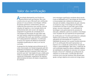 Valor da certificação
tecnologia desempenha uma função em
praticamente tudo que fazemos. Nos vinte
e tantos anos em que a Microsoft vem certificando
pessoas em seus produtos e tecnologias, milhões
de pessoas ganharam conhecimento, perícia e
credenciais para aprimorar suas carreiras, otimizar
soluções de negócios e criar inovação dentro de
praticamente todo setor social e de negócios
imaginável. Os gerentes de contratação de TI
(Tecnologia da Informação) de hoje estão cada
vez mais usando credenciais profissionais, como
a certificação Microsoft, para identificar candidatos
de TI adequadamente habilitados. A certificação
se torna uma maneira de diferenciar facilmente
candidatos qualificados em meio a um mar de
currículos.
A perspectiva de emprego para profissionais de TI,
como mencionada num estudo preparado pelo BLS
(Gabinete de Estatísticas do Trabalho) da Secretaria
do Trabalho dos EUA, é positiva! O BLS indica um
aumento que será “mais rápido do que a média para
todas as ocupações até 2014” para especialistas em
suporte de computador, engenheiros de sistemas,
administradores de banco de dados e engenheiros
de software.
Uma mensagem significativa resultante desse estudo
é que as habilidades de ICT (tecnologia de informação
e comunicações) são o bilhete de entrada para o
mercado de trabalho, independente do país, indústria
ou função do cargo. A tecnologia da informação
é claramente uma área na qual vale a pena investir
tempo, recursos e educação – e a certificação de
tecnologia é uma parte essencial do processo de
educação, validando a perícia no produto e tecnologia
como resultado de suas experiências de aprendizado.
As certificações em TI da Microsoft oferecem validação
objetiva para profissionais, desenvolvedores e
operadores de informações em TI quanto à sua
habilidade de executar com sucesso funções essenciais
de TI. As certificações Microsoft representam um
espectro rico e variado de conhecimento, funções de
cargos e responsabilidades. Além disso, a obtenção de
uma certificação específica oferece validação objetiva
da habilidade do candidato em executar com sucesso
funções críticas de TI. Adotado por profissionais da
indústria no mundo todo, a certificação Microsoft
continua como uma das maneiras mais eficazes para
ajudar a atingir objetivos de carreira em longo prazo.
A
 