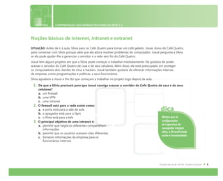 OBJETIVO COMPREENSÃO DAS INFRAESTRUTURAS DE REDE 1.1
Noções básicas de internet, intranet e extranet
SITUAÇÃO: Antes de ir à aula, Sílvia para no Café Quatro para tomar um café gelado. Josué, dono do Café Quatro,
para conversar com Sílvio porque sabe que ela adora resolver problemas de computador. Josué pergunta a Sílvia
se ela pode ajudar-lhe a gerenciar o servidor e a rede sem fio do Café Quatro.
Josué tem alguns projetos em que a Sílvia pode começar a trabalhar imediatamente. Ele gostaria de poder
acessar o servidor do Café Quatro de casa e de seus celulares. Além disso, ele está preocupado em proteger
os computadores dos clientes de vírus e hackers. Josué também gostaria de oferecer informações internas
da empresa, como programações e políticas, a seus funcionários.
Sílvia agradece a Josué e lhe diz que começará a trabalhar no projeto logo depois da aula.
1. De que a Sílvia precisará para que Josué consiga acessar o servidor do Café Quatro de casa e de seus
celulares?
a. um firewall
b. uma VPN
c. uma intranet
2. O firewall está para a rede assim como:
a. a porta está para a sala de aula
b. o apagador está para o lápis
c. o filme está para a tela
3. O principal objetivo de uma intranet é:
a. permitir que negócios diferentes compartilhem
informações
b. permitir que os usuários acessem sites diferentes
c. fornecer informações da empresa para os
funcionários internos
Mesmo que as
configurações
de segurança do
navegador estejam
altas, o firewall ainda
assim é recomendado.
dica
 