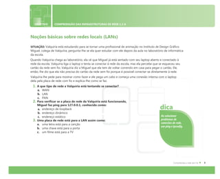 OBJETIVO COMPREENSÃO DAS INFRAESTRUTURAS DE REDE 1.2 A
Noções básicas sobre redes locais (LANs)
SITUAÇÃO: Valquíria está estudando para se tornar uma profissional de animação no Instituto de Design Gráfico.
Miguel, colega de Valquíria, pergunta-lhe se ela quer estudar com ele depois da aula no laboratório de informática
da escola.
Quando Valquíria chega ao laboratório, ela vê que Miguel já está sentado com seu laptop aberto e conectado à
rede da escola. Valquíria liga o laptop e tenta se conectar à rede da escola, mas ela percebe que se esqueceu seu
cartão da rede sem fio. Valquíria diz a Miguel que ela tem de voltar correndo em casa para pegar o cartão. Ele,
então, lhe diz que ela não precisa do cartão da rede sem fio porque é possível conectar-se diretamente à rede.
Valquíria lhe pede para mostrar como fazer e ele pega um cabo e começa uma conexão interna com o laptop
dela pela placa de rede com fio e explica-lhe como se faz.
1. A que tipo de rede a Valquíria está tentando se conectar?
a. WAN
b. LAN
c. PAN
2. Para verificar se a placa de rede da Valquíria está funcionando,
Miguel faz ping para 127.0.0.1, conhecido como:
a. endereço de loopback
b. endereço dinâmico
c. endereço estático
3. Uma placa de rede está para a LAN assim como:
a. uma letra está para a canção
b. uma chave está para a porta
c. um filme está para a TV
Ao solucionar
problemas de
conexões de rede,
use ping e ipconfig.
dica
 