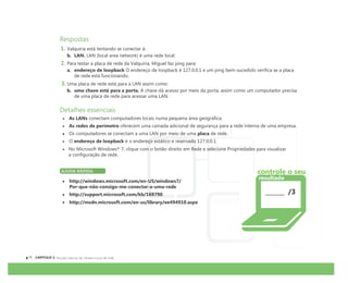 CAPÍTULO 1:
Respostas
1. Valquíria está tentando se conectar à:
b. LAN. LAN (local area network) é uma rede local.
2. Para testar a placa de rede da Valquíria, Miguel faz ping para:
a. endereço de loopback O endereço de loopback é 127.0.0.1 e um ping bem-sucedido verifica se a placa
de rede está funcionando.
3. Uma placa de rede está para a LAN assim como:
b. uma chave está para a porta. A chave dá acesso por meio da porta, assim como um computador precisa
de uma placa de rede para acessar uma LAN.
Detalhes essenciais
As LANs conectam computadores locais numa pequena área geográfica.
As redes de perímetro oferecem uma camada adicional de segurança para a rede interna de uma empresa.
Os computadores se conectam a uma LAN por meio de uma placa de rede.
O endereço de loopback é o endereço estático e reservado 127.0.0.1.
No Microsoft Windows® 7, clique com o botão direito em Rede e selecione Propriedades para visualizar
a configuração de rede.
AJUDA RÁPIDA
http://windows.microsoft.com/en-US/windows7/
Por-que-não-consigo-me-conectar-a-uma-rede
http://support.microsoft.com/kb/169790
http://msdn.microsoft.com/en-us/library/ee494910.aspx
/3
controle o seu
resultado
 