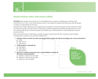 OBJETIVO COMPREENSÃO DAS INFRAESTRUTURAS DE REDE 1.2 B
Noções básicas sobre redes locais (LANs)
SITUAÇÃO: Breno acabou de se formar em TI na faculdade local e começou a trabalhar para a Ventura Ltda.
Como técnico de TI. Ana, a nova chefe, decide enviá-lo a uma viagem de negócios até Blumenau onde ele ajudará
a instalar os computadores da nova loja.
Quando Breno chega a Blumenau, ele imediatamente dá entrada no hotel. Ele pergunta ao Ênio, gerente do hotel,
se o lugar tem acesso à internet. Ênio diz a Breno que o hotel tem disponíveis conexões de rede local com ou sem
fio e que ele pode acessar a internet de graça! Diz também que o hotel expandirá a conectividade até a área da
piscina em breve.
Breno está surpreso que o hotel ofereça conexão de graça à internet para que ele, se precisar, possa trabalhar
à noite garantir o sucesso no seu primeiro trabalho de TI.
1. Quando o Breno conecta um cabo com plugue RJ45 na placa de rede do seu laptop, ele o está conectando à:
a. VLAN
b. LAN com fio
c. LAN sem fio
2. VLAN também é chamada de:
a. rede lógica
b. rede interna
c. rede externa
3. Qual será a melhor solução para dar a conectividade à solução de
Ênio para a área da piscina?
a. expandir a rede com fio do hotel
b. expandir a rede sem fio do hotel
c. adicionar uma nova WAN
São usados
pontos de acesso
para conectar
dispositivos sem fio
em redes com fio.
dica
 