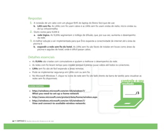 CAPÍTULO 1:
Respostas
1. A conexão de um cabo com um plugue RJ45 do laptop do Breno fará que ele use:
b. LAN com fio. As LANs com fio usam cabos e as LANs sem fio usam ondas de rádio, micro-ondas ou
de luz infravermelha.
2. Outro nome para VLAN é:
a. rede lógica. As VLANs segmentam o tráfego de difusão, que, por sua vez, aumenta o desempenho
da rede.
3. A melhor solução a ser implementada para que Ênio expanda a conectividade de internet até a área da
piscina é:
b. expandir a rede sem fio do hotel. As LANs sem fio são fáceis de instalar em locais como áreas da
piscina e saguões de hotel, onde é difícil passar cabos.
Detalhes essenciais
As VLANs são criadas com comutadores e ajudam a melhorar o desempenho da rede.
As redes com fio levam tempo para instalar porque é preciso puxar cabos até todos os conectores.
LANs sem fio são de fácil expansão a áreas remotas.
Pode-se implementar segurança em LANs com ou sem fio.
No Microsoft Windows 7, clique no ícone da rede sem fio (do lado direito da barra de tarefa) para visualizar as
redes sem fio disponíveis.
AJUDA RÁPIDA
http://windows.microsoft.com/en-US/windows7/
What-you-need-to-set-up-a-home-network
http://www.microsoft.com/protect/data/home/wireless.aspx
http://windows.microsoft.com/en-US/windows7/
View-and-connect-to-available-wireless-networks
/3
controle o seu
resultado
 