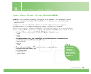 OBJETIVO COMPREENSÃO DAS INFRAESTRUTURAS DE REDE 1.3 A
Noções básicas de redes de longa distância (WANs)
SITUAÇÃO: O Café Quatro está bombando! Josué, o dono, decide que agora é hora de expandir o negócio.
No próximo mês, ele abrirá outra loja a 50 km a sul dali. Em três meses, ele abrirá outra filial localizada
a 50 km para o norte.
Josué quer uma rede entre todas as três cafeterias. Ele também está preocupado com a segurança
na VPN existente que lhe fornece o acesso à rede da cafeteria a partir de casa e do celular.
Quando o Josué conta sobre seus planos de expansão à Sílvia, sua consultora de TI, ela lhe diz que ela tem as
soluções. Sílvia pode facilmente expandir a rede porque ela está estudando WANs nas suas aulas da faculdade.
1. Para fazer link entre todas as três LANs do Café Quatro, Sílvia criará uma:
a. LAN
b. PAN
c. WAN
2. Entre a matriz e a primeira filial, Sílvia decide encomendar uma linha privada e dedicada
a partir da companhia telefônica, conhecida como:
a. linha dedicada
b. dial-up
c. ISDN
3. Sílvia reafirma a Josué que a VPN existente é segura porque os dados
transferidos pela rede pública são:
a. desfragmentados
b. criptografados
c. compactados
Sempre escolha
a solução de TI
mais eficiente para
atingir os objetivos
de uma determinada
situação de TI.
dica
 