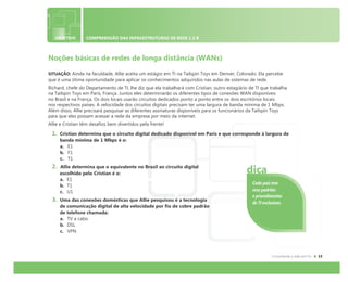 OBJETIVO COMPREENSÃO DAS INFRAESTRUTURAS DE REDE 1.3 B
Noções básicas de redes de longa distância (WANs)
SITUAÇÃO: Ainda na faculdade, Allie aceita um estágio em TI na Tailspin Toys em Denver, Colorado. Ela percebe
que é uma ótima oportunidade para aplicar os conhecimentos adquiridos nas aulas de sistemas de rede.
Richard, chefe do Departamento de TI, lhe diz que ela trabalhará com Cristian, outro estagiário de TI que trabalha
na Tailspin Toys em Paris, França. Juntos eles determinarão os diferentes tipos de conexões WAN disponíveis
no Brasil e na França. Os dois locais usarão circuitos dedicados ponto a ponto entre os dois escritórios locais
nos respectivos países. A velocidade dos circuitos digitais precisam ter uma largura de banda mínima de 1 Mbps.
Além disso, Allie precisará pesquisar as diferentes assinaturas disponíveis para os funcionários da Tailspin Toys
para que eles possam acessar a rede da empresa por meio da internet.
Allie e Cristian têm desafios bem divertidos pela frente!
1. Cristian determina que o circuito digital dedicado disponível em Paris e que corresponde à largura de
banda mínima de 1 Mbps é o:
a. E1
b. F1
c. T1
2. Allie determina que o equivalente no Brasil ao circuito digital
escolhido pelo Cristian é o:
a. E1
b. T1
c. U1
3. Uma das conexões domésticas que Allie pesquisou é a tecnologia
de comunicação digital de alta velocidade por fio de cobre padrão
de telefone chamada:
a. TV a cabo
b. DSL
c. VPN
Cada país tem
seus padrões
e procedimentos
de TI exclusivos.
dica
 