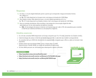 CAPÍTULO 1:
Respostas
1. Em Paris, o circuito digital dedicado ponto a ponto que corresponde à largura de banda mínima
de 1 Mbps é o:
a. E1. O E1 está disponível na Europa e tem uma largura de banda de 2,048 Mbps.
2. Nos Estados Unidos, Allie determina que o circuito digital equivalente ao E1 é o:
b. T1. O T1 está disponível nos Estados Unidos e tem uma largura de banda de 1,544 Mbps.
3. Para as conexões domésticas, Alice escolheu a tecnologia de comunicação digital de alta
velocidade por fio de cobre padrão de telefone chamada:
c. DSL. As tecnologias de acesso à internet com banda larga por cabo e DSL são populares para conexões
à internet por sistemas domésticos ou de pequenos negócios.
Detalhes essenciais
E1 e E3 são conexões WAN disponíveis na Europa, enquanto que T1 e T3 estão presentes nos Estados Unidos.
Cada tecnologia de acesso à internet em banda larga por DSL e cabo tem seu modem correspondente.
As conexões dial-up e ISDN têm decrescido em popularidade, enquanto que o DSL e o cabo se tornaram mais
populares.
Existem ainda mais tecnologias WAN, como o frame relay e o ATM
(Asynchronous Transfer Mode, ou modo de transferência assíncrona).
Os links WAN precisam ser otimizados para desempenho rápido e eficiente.
AJUDA RÁPIDA
http://speedtest.emea.microsoftonline.com/
http://technet.microsoft.com/en-us/library/cc753764(WS.10).aspx
http://technet.microsoft.com/en-us/library/bb726928.aspx
/3
controle o seu
resultado
 