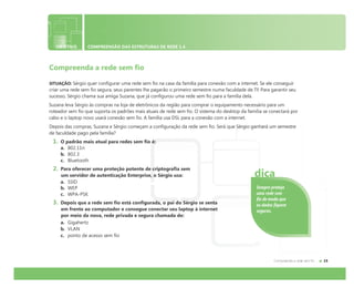 OBJETIVO COMPREENSÃO DAS ESTRUTURAS DE REDE 1.4
Compreenda a rede sem fio
SITUAÇÃO: Sérgio quer configurar uma rede sem fio na casa da família para conexão com a internet. Se ele conseguir
criar uma rede sem fio segura, seus parentes lhe pagarão o primeiro semestre numa faculdade de TI! Para garantir seu
sucesso, Sérgio chama sua amiga Suzana, que já configurou uma rede sem fio para a família dela.
Suzana leva Sérgio às compras na loja de eletrônicos da região para comprar o equipamento necessário para um
roteador sem fio que suporta os padrões mais atuais de rede sem fio. O sistema do desktop da família se conectará por
cabo e o laptop novo usará conexão sem fio. A família usa DSL para a conexão com a internet.
Depois das compras, Suzana e Sérgio começam a configuração da rede sem fio. Será que Sérgio ganhará um semestre
de faculdade pago pela família?
1. O padrão mais atual para redes sem fio é:
a. 802.11n
b. 802.3
c. Bluetooth
2. Para oferecer uma proteção potente de criptografia sem
um servidor de autenticação Enterprise, o Sérgio usa:
a. SSID
b. WEP
c. WPA-PSK
3. Depois que a rede sem fio está configurada, o pai do Sérgio se senta
em frente ao computador e consegue conectar seu laptop à internet
por meio da nova, rede privada e segura chamada de:
a. Gigahertz
b. VLAN
c. ponto de acesso sem fio
Sempre proteja
uma rede sem
fio de modo que
os dados fiquem
seguros.
dica
 