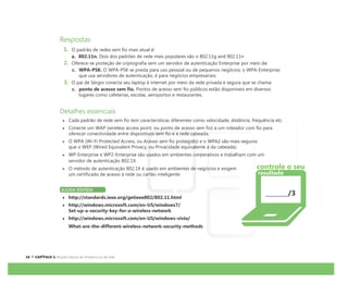Respostas
1. O padrão de redes sem fio mais atual é:
a. 802.11n. Dois dos padrões de rede mais populares são o 802.11g and 802.11n
2. Oferece-se proteção de criptografia sem um servidor de autenticação Enterprise por meio de:
c. WPA-PSK. O WPA-PSK se presta para uso pessoal ou de pequenos negócios; o WPA-Enterprise,
que usa servidores de autenticação, é para negócios empresariais.
3. O pai de Sérgio conecta seu laptop à internet por meio da rede privada e segura que se chama:
c. ponto de acesso sem fio. Pontos de acesso sem fio públicos estão disponíveis em diversos
lugares como cafeterias, escolas, aeroportos e restaurantes.
Detalhes essenciais
Cada padrão de rede sem fio tem características diferentes como velocidade, distância, frequência etc.
Conecte um WAP (wireless access point, ou ponto de acesso sem fio) a um roteador com fio para
oferecer conectividade entre dispositivos sem fio e a rede cabeada.
O WPA (Wi-Fi Protected Access, ou Acesso sem fio protegido) e o WPA2 são mais seguros
que o WEP (Wired Equivalent Privacy, ou Privacidade equivalente à da cabeada).
WP-Enterprise e WP2-Enterprise são usados em ambientes corporativos e trabalham com um
servidor de autenticação 802.1X.
O método de autenticação 802.1X é usado em ambientes de negócios e exigem
um certificado de acesso à rede ou cartão inteligente.
AJUDA RÁPIDA
http://standards.ieee.org/getieee802/802.11.html
http://windows.microsoft.com/en-US/windows7/
Set-up-a-security-key-for-a-wireless-network
http://windows.microsoft.com/en-US/windows-vista/
What-are-the-different-wireless-network-security-methods
/3
Í
controle o seu
resultado
 