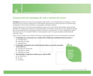 OBJETIVO COMPREENSÃO DAS INFRAESTRUTURAS DE REDE 1.5
Compreensão das topologias de rede e métodos de acesso
SITUAÇÃO: Nas férias de meio de ano da faculdade, Tiago decide ir a um hotel fazenda nas montanhas, o Hotel-
fazenda Serra Fria. Ele leva o laptop para o hotel-fazenda e descobre que lá não há rede sem fio disponível para
os hóspedes. O Serra Fria tem somente um computador conectado à internet.
Tiago decide que seria uma ótima oportunidade para aplicar seus conhecimentos da faculdade, então ele pede
para falar com a Mila, dona do Serra Fria. Ela prontamente vai conversar com ele sobre os seus problemas de rede.
Será que ela implementa uma topologia de rede em estrela ou em barramento? E o que é topologia em malha?
Ela vai precisar de um comutador? Mila tem muitas perguntas sobre TI e poucas respostas, então ela decide
contratar o Tiago.
Tiago começa a projetar uma solução de rede para o Hotel-fazenda Serra Fria entre suas sessões de equitação.
1. A topologia que se preocupa com o modo como os dados são transferidos dentro da rede é a:
a. topologia lógica
b. topologia em malha
c. topologia física
2. A topologia considerada mais confiável porque todos os nos estão conectados
um ao outro é a:
a. topologia em barramento
b. topologia em malha
c. topologia em estrela
3. Que topologia o Tiago deve escolher para a rede da Mila?
a. em barramento
b. em anel
c. em estrela
É importante
conhecer as
vantagens e
desvantagens
das diversas
topologias.
dica
 
