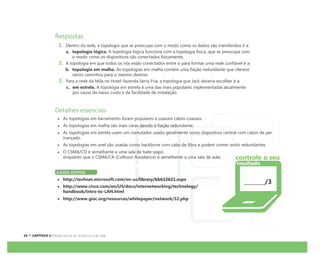 Respostas
1. Dentro da rede, a topologia que se preocupa com o modo como os dados são transferidos é a:
a. topologia lógica. A topologia lógica funciona com a topologia física, que se preocupa com
o modo como os dispositivos são conectados fisicamente.
2. A topologia em que todos os nós estão conectados entre si para formar uma rede confiável é a:
b. topologia em malha. As topologias em malha contêm uma fiação redundante que oferece
vários caminhos para o mesmo destino.
3. Para a rede da Mila no Hotel-fazenda Serra Fria, a topologia que Jack deveria escolher é a:
c. em estrela. A topologia em estrela é uma das mais populares implementadas atualmente
por causa do baixo custo e da facilidade de instalação.
Detalhes essenciais
As topologias em barramento foram populares e usavam cabos coaxiais.
As topologias em malha são mais caras devido à fiação redundante.
As topologias em estrela usam um comutador usado geralmente como dispositivo central com cabos de par
trançado.
As topologias em anel são usadas como backbone com cabo de fibra e podem conter anéis redundantes.
O CSMA/CD é semelhante a uma sala de bate-papo,
enquanto que o CSMA/CA (Collision Avoidance) é semelhante a uma sala de aula.
AJUDA RÁPIDA
http://technet.microsoft.com/en-us/library/bb632621.aspx
http://www.cisco.com/en/US/docs/internetworking/technology/
handbook/Intro-to-LAN.html
http://www.giac.org/resources/whitepaper/network/32.php
/3
controle o seu
resultado
 